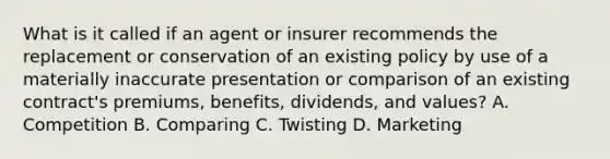 What is it called if an agent or insurer recommends the replacement or conservation of an existing policy by use of a materially inaccurate presentation or comparison of an existing contract's premiums, benefits, dividends, and values? A. Competition B. Comparing C. Twisting D. Marketing