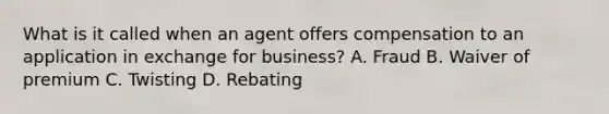 What is it called when an agent offers compensation to an application in exchange for business? A. Fraud B. Waiver of premium C. Twisting D. Rebating