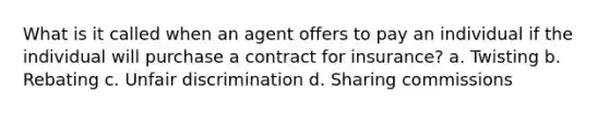 What is it called when an agent offers to pay an individual if the individual will purchase a contract for insurance? a. Twisting b. Rebating c. Unfair discrimination d. Sharing commissions