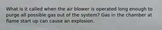 What is it called when the air blower is operated long enough to purge all possible gas out of the system? Gas in the chamber at flame start up can cause an explosion.