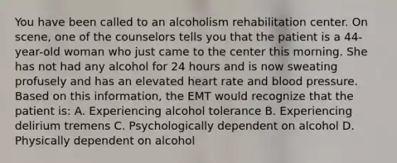 You have been called to an alcoholism rehabilitation center. On​ scene, one of the counselors tells you that the patient is a​ 44-year-old woman who just came to the center this morning. She has not had any alcohol for 24 hours and is now sweating profusely and has an elevated heart rate and blood pressure. Based on this​ information, the EMT would recognize that the patient​ is: A. Experiencing alcohol tolerance B. Experiencing delirium tremens C. Psychologically dependent on alcohol D. Physically dependent on alcohol