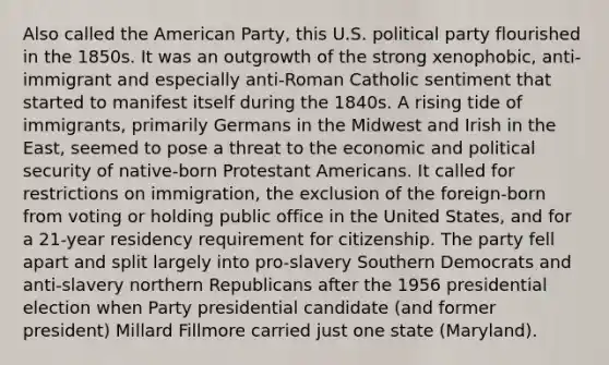 Also called the American Party, this U.S. political party flourished in the 1850s. It was an outgrowth of the strong xenophobic, anti-immigrant and especially anti-Roman Catholic sentiment that started to manifest itself during the 1840s. A rising tide of immigrants, primarily Germans in the Midwest and Irish in the East, seemed to pose a threat to the economic and political security of native-born Protestant Americans. It called for restrictions on immigration, the exclusion of the foreign-born from voting or holding public office in the United States, and for a 21-year residency requirement for citizenship. The party fell apart and split largely into pro-slavery Southern Democrats and anti-slavery northern Republicans after the 1956 presidential election when Party presidential candidate (and former president) Millard Fillmore carried just one state (Maryland).