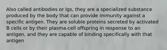 Also called antibodies or Igs, they are a specialized substance produced by the body that can provide immunity against a specific antigen. They are soluble proteins secreted by activated B cells or by their plasma-cell offspring in response to an antigen, and they are capable of binding specifically with that antigen