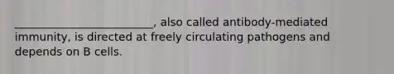 _________________________, also called antibody-mediated immunity, is directed at freely circulating pathogens and depends on B cells.