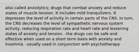 also called anxiolytics; drugs that combat anxiety and reduce states of muscle tension. It includes mild tranquilizers. It depresses the level of activity in certain parts of the CNS. In turn, the CNS decreases the level of sympathetic nervous system activity, reducing respiration rate and heart rate and lessening states of anxiety and tension. -the drugs can be safe and effective when used on a short term basis with anxiety and insomnia. -usually used in conjunction with psychotherapy