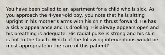 You have been called to an apartment for a child who is sick. As you approach the 4-year-old boy, you note that he is sitting upright in his mother's arms with his chin thrust forward. He has a sickly appearance and is drooling. His airway appears open and his breathing is adequate. His radial pulse is strong and his skin is hot to the touch. Which of the following interventions would be most appropriate in the care of this patient?