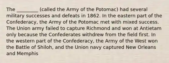 The _________ (called the Army of the Potomac) had several military successes and defeats in 1862. In the eastern part of the Confederacy, the Army of the Potomac met with mixed success. The Union army failed to capture Richmond and won at Antietam only because the Confederates withdrew from the field first. In the western part of the Confederacy, the Army of the West won the Battle of Shiloh, and the Union navy captured New Orleans and Memphis