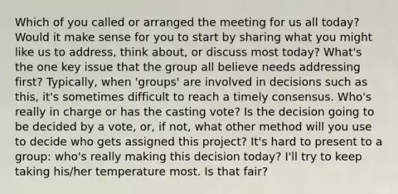 Which of you called or arranged the meeting for us all today? Would it make sense for you to start by sharing what you might like us to address, think about, or discuss most today? What's the one key issue that the group all believe needs addressing first? Typically, when 'groups' are involved in decisions such as this, it's sometimes difficult to reach a timely consensus. Who's really in charge or has the casting vote? Is the decision going to be decided by a vote, or, if not, what other method will you use to decide who gets assigned this project? It's hard to present to a group: who's really making this decision today? I'll try to keep taking his/her temperature most. Is that fair?