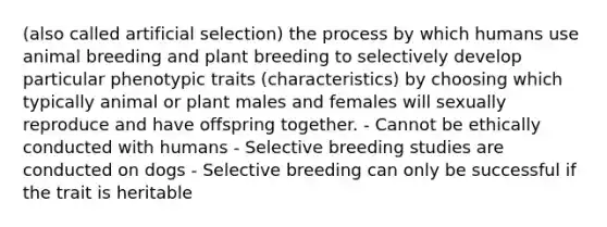 (also called artificial selection) the process by which humans use animal breeding and plant breeding to selectively develop particular phenotypic traits (characteristics) by choosing which typically animal or plant males and females will sexually reproduce and have offspring together. - Cannot be ethically conducted with humans - Selective breeding studies are conducted on dogs - Selective breeding can only be successful if the trait is heritable