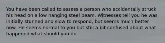 You have been called to assess a person who accidentally struck his head on a low hanging steel beam. Witnesses tell you he was initially stunned and slow to respond, but seems much better now. He seems normal to you but still a bit confused about what happened what should you do