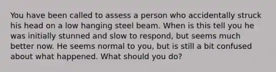 You have been called to assess a person who accidentally struck his head on a low hanging steel beam. When is this tell you he was initially stunned and slow to respond, but seems much better now. He seems normal to you, but is still a bit confused about what happened. What should you do?