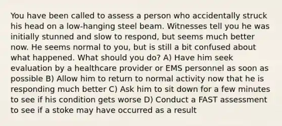 You have been called to assess a person who accidentally struck his head on a low-hanging steel beam. Witnesses tell you he was initially stunned and slow to respond, but seems much better now. He seems normal to you, but is still a bit confused about what happened. What should you do? A) Have him seek evaluation by a healthcare provider or EMS personnel as soon as possible B) Allow him to return to normal activity now that he is responding much better C) Ask him to sit down for a few minutes to see if his condition gets worse D) Conduct a FAST assessment to see if a stoke may have occurred as a result