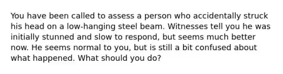 You have been called to assess a person who accidentally struck his head on a low-hanging steel beam. Witnesses tell you he was initially stunned and slow to respond, but seems much better now. He seems normal to you, but is still a bit confused about what happened. What should you do?