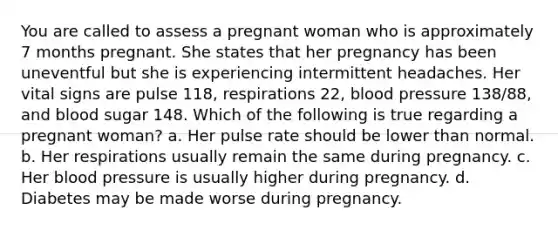 You are called to assess a pregnant woman who is approximately 7 months pregnant. She states that her pregnancy has been uneventful but she is experiencing intermittent headaches. Her vital signs are pulse 118, respirations 22, <a href='https://www.questionai.com/knowledge/kD0HacyPBr-blood-pressure' class='anchor-knowledge'>blood pressure</a> 138/88, and blood sugar 148. Which of the following is true regarding a pregnant woman? a. Her pulse rate should be lower than normal. b. Her respirations usually remain the same during pregnancy. c. Her blood pressure is usually higher during pregnancy. d. Diabetes may be made worse during pregnancy.