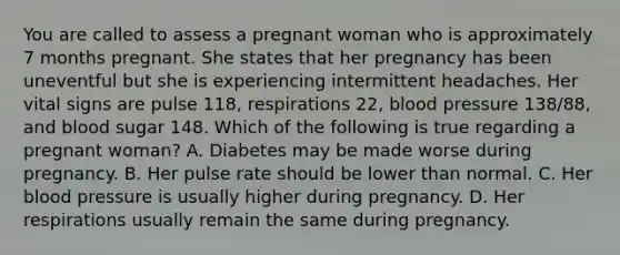 You are called to assess a pregnant woman who is approximately 7 months pregnant. She states that her pregnancy has been uneventful but she is experiencing intermittent headaches. Her vital signs are pulse​ 118, respirations​ 22, blood pressure​ 138/88, and blood sugar 148. Which of the following is true regarding a pregnant​ woman? A. Diabetes may be made worse during pregnancy. B. Her pulse rate should be lower than normal. C. Her blood pressure is usually higher during pregnancy. D. Her respirations usually remain the same during pregnancy.