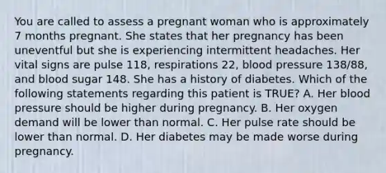 You are called to assess a pregnant woman who is approximately 7 months pregnant. She states that her pregnancy has been uneventful but she is experiencing intermittent headaches. Her vital signs are pulse​ 118, respirations​ 22, blood pressure​ 138/88, and blood sugar 148. She has a history of diabetes. Which of the following statements regarding this patient is​ TRUE? A. Her blood pressure should be higher during pregnancy. B. Her oxygen demand will be lower than normal. C. Her pulse rate should be lower than normal. D. Her diabetes may be made worse during pregnancy.