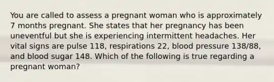 You are called to assess a pregnant woman who is approximately 7 months pregnant. She states that her pregnancy has been uneventful but she is experiencing intermittent headaches. Her vital signs are pulse​ 118, respirations​ 22, blood pressure​ 138/88, and blood sugar 148. Which of the following is true regarding a pregnant​ woman?