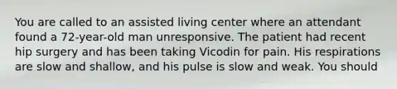 You are called to an assisted living center where an attendant found a 72-year-old man unresponsive. The patient had recent hip surgery and has been taking Vicodin for pain. His respirations are slow and shallow, and his pulse is slow and weak. You should