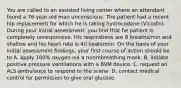 You are called to an assisted living center where an attendant found a 76-year-old man unconscious. The patient had a recent hip replacement for which he is taking hydrocodone (Vicodin). During your initial assessment, you find that he patient is completely unresponsive. His respirations are 8 breaths/min and shallow and his heart rate is 40 beats/min. On the basis of your initial assessment findings, your first course of action should be to A. apply 100% oxygen via a nonrebreathing mask. B. initiate positive pressure ventilations with a BVM device. C. request an ALS ambulance to respond to the scene. D. contact medical control for permission to give oral glucose.