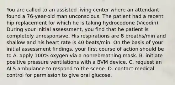 You are called to an assisted living center where an attendant found a 76-year-old man unconscious. The patient had a recent hip replacement for which he is taking hydrocodone (Vicodin). During your initial assessment, you find that he patient is completely unresponsive. His respirations are 8 breaths/min and shallow and his heart rate is 40 beats/min. On the basis of your initial assessment findings, your first course of action should be to A. apply 100% oxygen via a nonrebreathing mask. B. initiate positive pressure ventilations with a BVM device. C. request an ALS ambulance to respond to the scene. D. contact medical control for permission to give oral glucose.