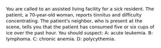 You are called to an assisted living facility for a sick resident. The patient, a 70-year-old woman, reports tinnitus and difficulty concentrating. The patient's neighbor, who is present at the scene, tells you that the patient has consumed five or six cups of ice over the past hour. You should suspect: A: acute leukemia. B: lymphoma. C: chronic anemia. D: polycythemia.