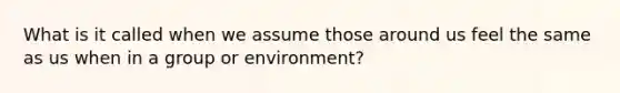 What is it called when we assume those around us feel the same as us when in a group or environment?