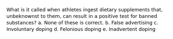 What is it called when athletes ingest dietary supplements that, unbeknownst to them, can result in a positive test for banned substances? a. None of these is correct. b. False advertising c. Involuntary doping d. Felonious doping e. Inadvertent doping