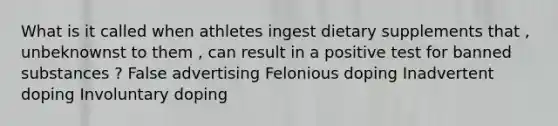 What is it called when athletes ingest dietary supplements that , unbeknownst to them , can result in a positive test for banned substances ? False advertising Felonious doping Inadvertent doping Involuntary doping