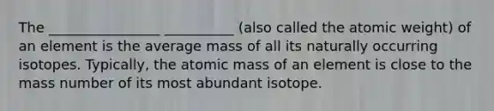 The ________________ __________ (also called the atomic weight) of an element is the average mass of all its naturally occurring isotopes. Typically, the atomic mass of an element is close to the mass number of its most abundant isotope.