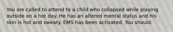 You are called to attend to a child who collapsed while playing outside on a hot day. He has an altered mental status and his skin is hot and sweaty. EMS has been activated. You should: