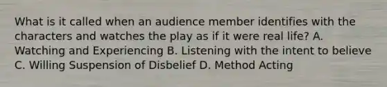 What is it called when an audience member identifies with the characters and watches the play as if it were real life? A. Watching and Experiencing B. Listening with the intent to believe C. Willing Suspension of Disbelief D. Method Acting