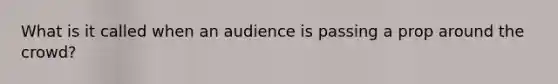 What is it called when an audience is passing a prop around the crowd?