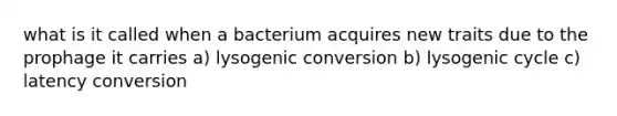 what is it called when a bacterium acquires new traits due to the prophage it carries a) lysogenic conversion b) lysogenic cycle c) latency conversion