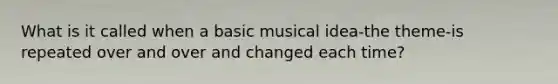 What is it called when a basic musical idea-the theme-is repeated over and over and changed each time?