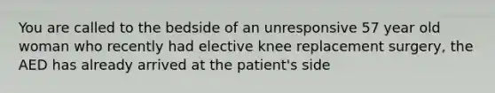 You are called to the bedside of an unresponsive 57 year old woman who recently had elective knee replacement surgery, the AED has already arrived at the patient's side