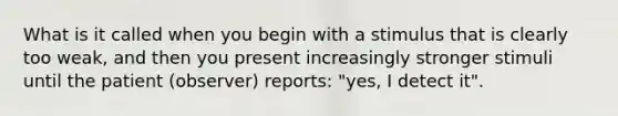 What is it called when you begin with a stimulus that is clearly too weak, and then you present increasingly stronger stimuli until the patient (observer) reports: "yes, I detect it".