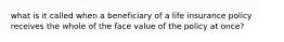 what is it called when a beneficiary of a life insurance policy receives the whole of the face value of the policy at once?