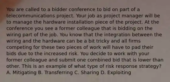 You are called to a bidder conference to bid on part of a telecommunications project. Your job as project manager will be to manage the hardware installation piece of the project. At the conference you see a former colleague that is bidding on the wiring part of the job. You know that the integration between the wiring and the hardware can be a bit tricky and all firms competing for these two pieces of work will have to pad their bids due to the increased risk. You decide to work with your former colleague and submit one combined bid that is lower than other. This is an example of what type of risk response strategy? A. Mitigating B. Transferring C. Sharing D. Exploiting