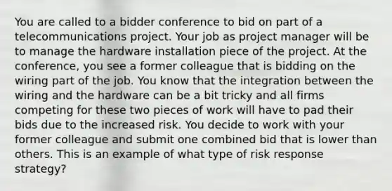 You are called to a bidder conference to bid on part of a telecommunications project. Your job as project manager will be to manage the hardware installation piece of the project. At the conference, you see a former colleague that is bidding on the wiring part of the job. You know that the integration between the wiring and the hardware can be a bit tricky and all firms competing for these two pieces of work will have to pad their bids due to the increased risk. You decide to work with your former colleague and submit one combined bid that is lower than others. This is an example of what type of risk response strategy?