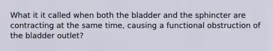 What it it called when both the bladder and the sphincter are contracting at the same time, causing a functional obstruction of the bladder outlet?