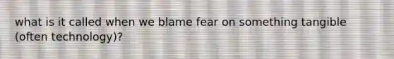 what is it called when we blame fear on something tangible (often technology)?