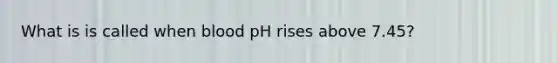 What is is called when blood pH rises above 7.45?