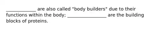 _____________ are also called "body builders" due to their functions within the body; _________________ are the building blocks of proteins.