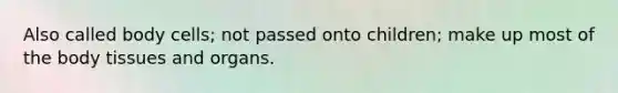 Also called body cells; not passed onto children; make up most of the body tissues and organs.