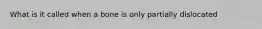 What is it called when a bone is only partially dislocated