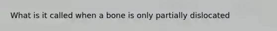 What is it called when a bone is only partially dislocated