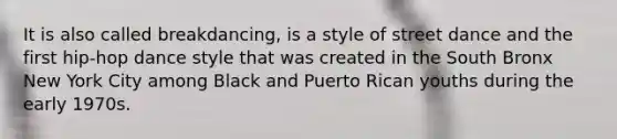 It is also called breakdancing, is a style of street dance and the first hip-hop dance style that was created in the South Bronx New York City among Black and Puerto Rican youths during the early 1970s.