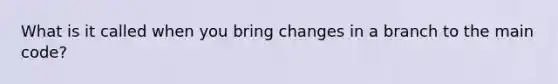 What is it called when you bring changes in a branch to the main code?