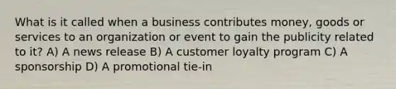 What is it called when a business contributes money, goods or services to an organization or event to gain the publicity related to it? A) A news release B) A customer loyalty program C) A sponsorship D) A promotional tie-in