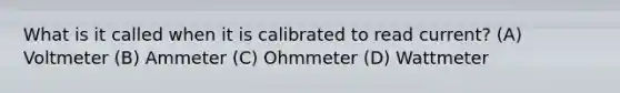 What is it called when it is calibrated to read current? (A) Voltmeter (B) Ammeter (C) Ohmmeter (D) Wattmeter